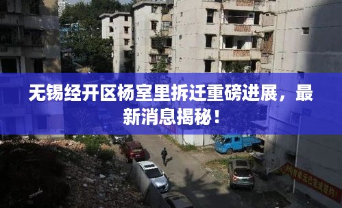 无锡经开区杨室里拆迁重磅进展，最新消息揭秘！
